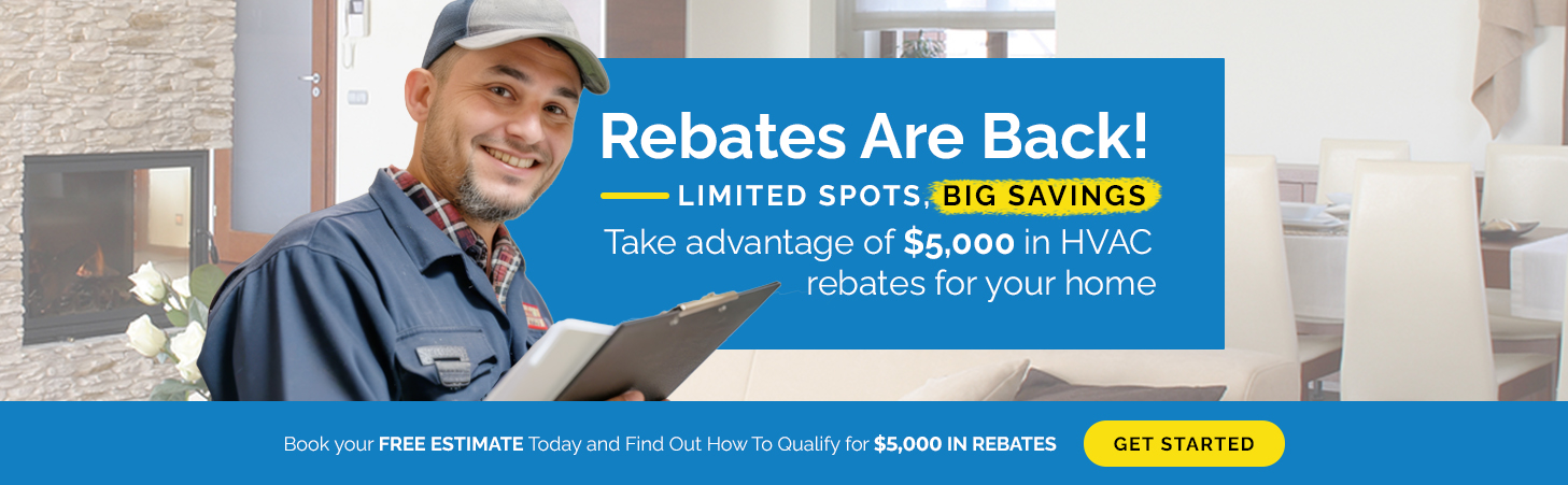 Rebates Are Back! Limited spots, big savings! Take advantage of $5,000 in HVAC rebates for your home. Book your free estimate today and find out how to qualify.